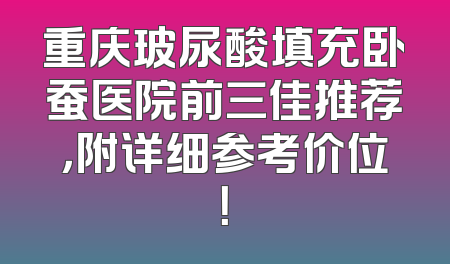重庆玻尿酸填充卧蚕医院前三佳推荐，附详细参考价位！