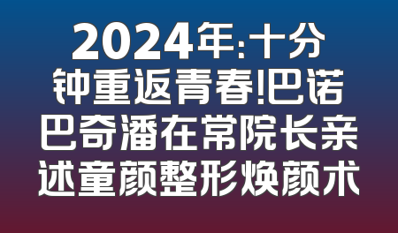 2024年：十分钟重返青春！巴诺巴奇潘在常院长亲述童颜整形焕颜术