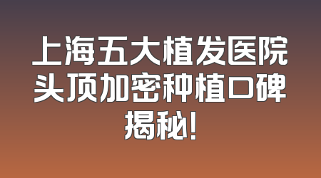 上海五大植发医院头顶加密种植口碑揭秘！