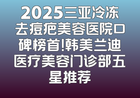 2025三亚冷冻去痘疤美容医院口碑榜首！韩美兰迪医疗美容门诊部五星推荐