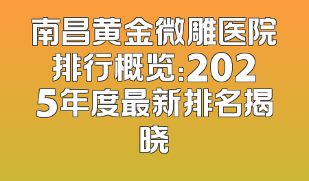 南昌黄金微雕医院排行概览：2025年度最新排名揭晓