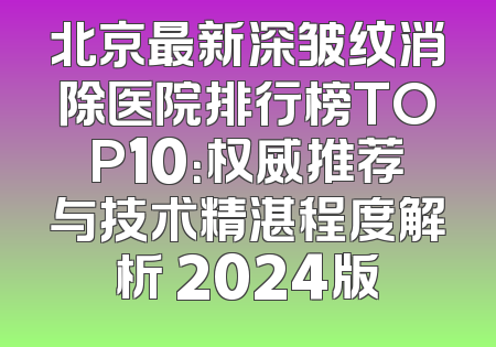 北京最新深皱纹消除医院排行榜TOP10：权威推荐与技术精湛程度解析 2024版