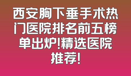 西安胸下垂手术热门医院排名前五榜单出炉！精选医院推荐！