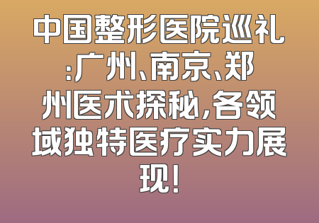 中国整形医院巡礼：广州、南京、郑州医术探秘，各领域独特医疗实力展现！