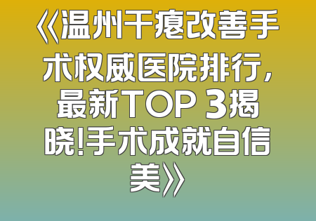 《温州干瘪改善手术权威医院排行，最新TOP 3揭晓！手术成就自信美》