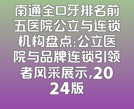 南通全口牙排名前五医院公立与连锁机构盘点：公立医院与品牌连锁引领者风采展示，2024版