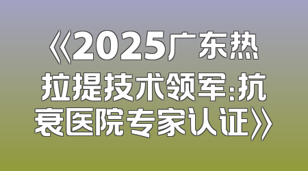 《2025广东热拉提技术领军：抗衰医院专家认证》