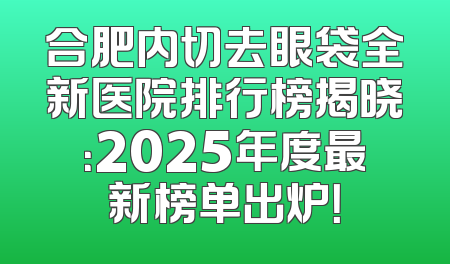 合肥内切去眼袋全新医院排行榜揭晓：2025年度最新榜单出炉！