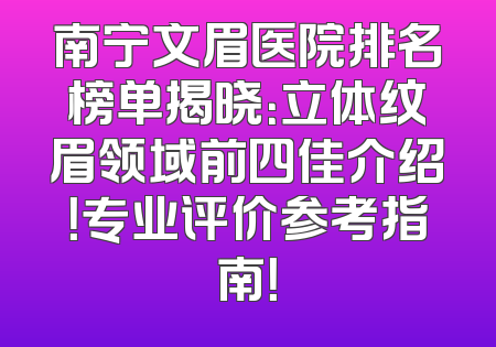 南宁文眉医院排名榜单揭晓：立体纹眉领域前四佳介绍！专业评价参考指南！