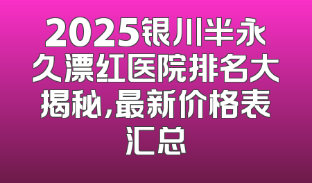 2025银川半永久漂红医院排名大揭秘，最新价格表汇总