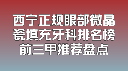 西宁正规眼部微晶瓷填充牙科排名榜前三甲推荐盘点