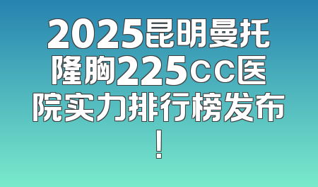 2025昆明曼托隆胸225cc医院实力排行榜发布！