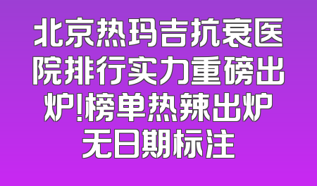 北京热玛吉抗衰医院排行实力重磅出炉！榜单热辣出炉无日期标注