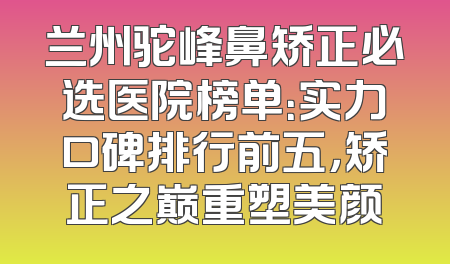 兰州驼峰鼻矫正必选医院榜单：实力口碑排行前五，矫正之巅重塑美颜