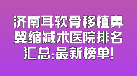 济南耳软骨移植鼻翼缩减术医院排名汇总：最新榜单！