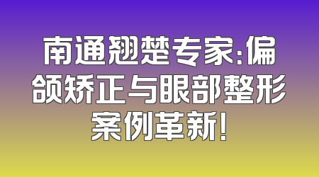 南通翘楚专家：偏颌矫正与眼部整形案例革新！