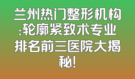 兰州热门整形机构：轮廓紧致术专业排名前三医院大揭秘！