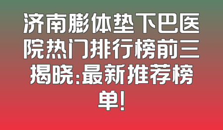 济南膨体垫下巴医院热门排行榜前三揭晓：最新推荐榜单！