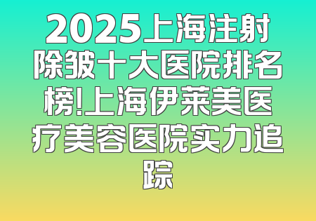 2025上海注射除皱十大医院排名榜！上海伊莱美医疗美容医院实力追踪