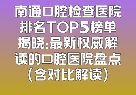 南通口腔检查医院排名TOP5榜单揭晓：最新权威解读的口腔医院盘点（含对比解读）