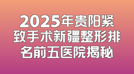 2025年贵阳紧致手术新疆整形排名前五医院揭秘