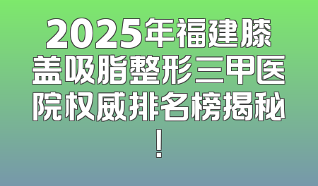 2025年福建膝盖吸脂整形三甲医院权威排名榜揭秘！