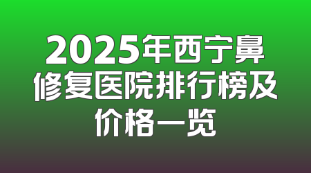 2025年西宁鼻修复医院排行榜及价格一览