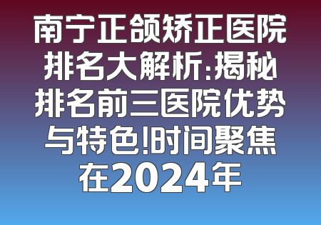 南宁正颌矫正医院排名大解析：揭秘排名前三医院优势与特色！时间聚焦在2024年