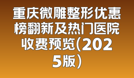 重庆微雕整形优惠榜翻新及热门医院收费预览（2025版）