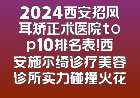 2024西安招风耳矫正术医院top10排名表！西安施尔绮诊疗美容诊所实力碰撞火花