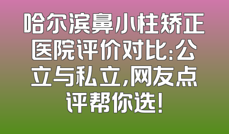 哈尔滨鼻小柱矫正医院评价对比：公立与私立，网友点评帮你选！
