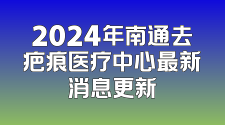 2024年南通去疤痕医疗中心最新消息更新