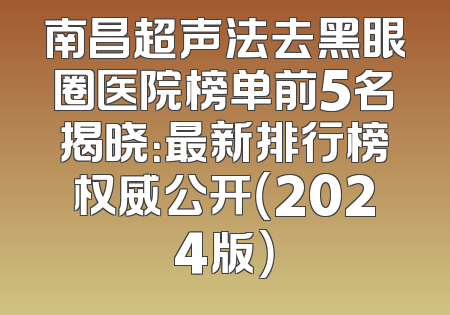 南昌超声法去黑眼圈医院榜单前5名揭晓：最新排行榜权威公开（2024版）