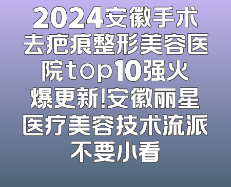 2024安徽手术去疤痕整形美容医院top10强火爆更新！安徽丽星医疗美容技术流派不要小看