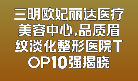 三明欧妃丽达医疗美容中心，品质眉纹淡化整形医院TOP10强揭晓