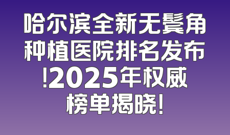 哈尔滨全新无鬓角种植医院排名发布！2025年权威榜单揭晓！