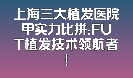 上海三大植发医院甲实力比拼：FUT植发技术领航者！
