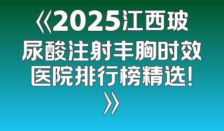 《2025江西玻尿酸注射丰胸时效医院排行榜精选！》