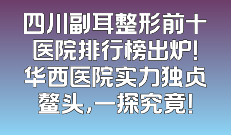四川副耳整形前十医院排行榜出炉！华西医院实力独占鳌头，一探究竟！
