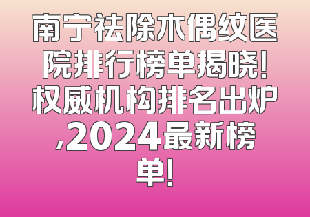 南宁祛除木偶纹医院排行榜单揭晓！权威机构排名出炉，2024最新榜单！