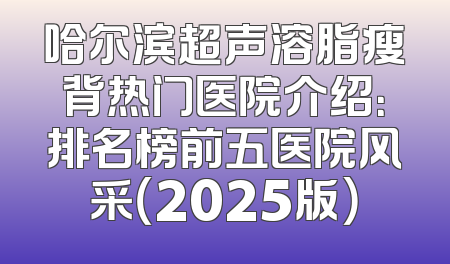 哈尔滨超声溶脂瘦背热门医院介绍：排名榜前五医院风采（2025版）