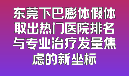 东莞下巴膨体假体取出热门医院排名与专业治疗发量焦虑的新坐标