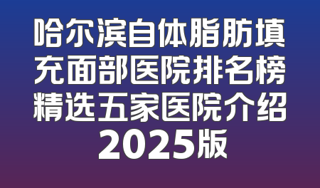 哈尔滨自体脂肪填充面部医院排名榜精选五家医院介绍 2025版