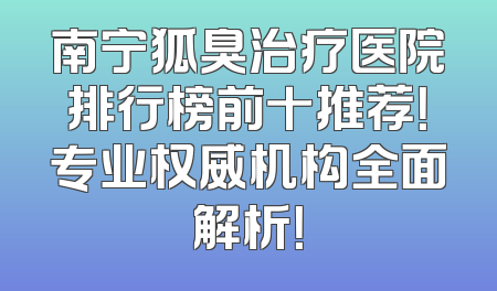 南宁狐臭治疗医院排行榜前十推荐！专业权威机构全面解析！