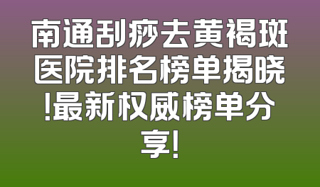 南通刮痧去黄褐斑医院排名榜单揭晓！最新权威榜单分享！