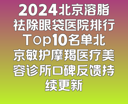 2024北京溶脂祛除眼袋医院排行Top10名单北京敏护摩羯医疗美容诊所口碑反馈持续更新
