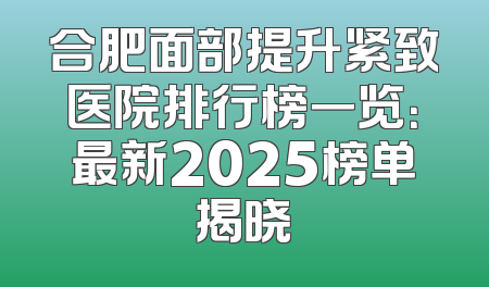 合肥面部提升紧致医院排行榜一览：最新2025榜单揭晓
