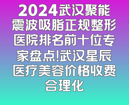 2024武汉聚能震波吸脂正规整形医院排名前十位专家盘点！武汉星辰医疗美容价格收费合理化