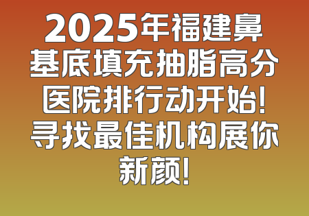 2025年福建鼻基底填充抽脂高分医院排行动开始！寻找最佳机构展你新颜！
