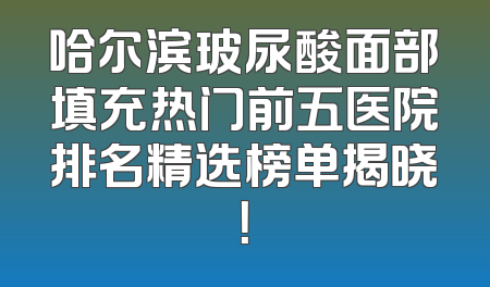 哈尔滨玻尿酸面部填充热门前五医院排名精选榜单揭晓！